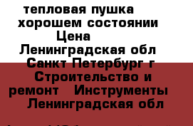 тепловая пушка ballu хорошем состоянии › Цена ­ 600 - Ленинградская обл., Санкт-Петербург г. Строительство и ремонт » Инструменты   . Ленинградская обл.